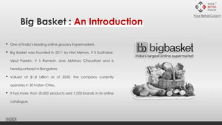 • One of India’s leading online grocery hypermarkets
• Big Basket was founded in 2011 by Hari Menon, V S Sudhakar,
Vipul Parekh, V S Ramesh, and Abhinay Choudhari and is
headquartered in Bangalore
• Valued at $1.8 billion as of 2020, the company currently
operates in 30 Indian Cities.
• It has more than 20,000 products and 1,000 brands in its online
catalogue.
Big Basket : An Introduction
INDEX
Your Retail Coach
 