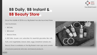 BB Daily, BB Instant &
BB Beauty Store
Since the middle of 2018 or so, Big Basket has also launched three
new businesses:
• BB Daily
• BB Instant
• Beauty Store.
In BB Daily, buyers can subscribe for essential groceries like milk,
fruits, and vegetables, bread, dairy, eggs, breakfast cereals, etc.
Beauty Store is available on the Big Basket main app and consists
of exclusive personal, skincare, and beauty products.
INDEX
Your Retail Coach
 