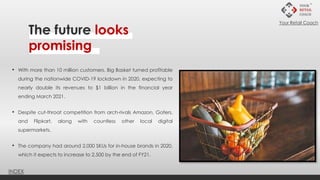 • With more than 10 million customers, Big Basket turned profitable
during the nationwide COVID-19 lockdown in 2020, expecting to
nearly double its revenues to $1 billion in the financial year
ending March 2021.
• Despite cut-throat competition from arch-rivals Amazon, Gofers,
and Flipkart, along with countless other local digital
supermarkets.
• The company had around 2,000 SKUs for in-house brands in 2020,
which it expects to increase to 2,500 by the end of FY21.
The future looks
promising
INDEX
Your Retail Coach
 