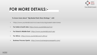 FOR MORE DETAILS:-
To know more about " Big Basket Dark Store Strategy ", visit:
▪ https://www.yourretailcoach.in/case-study-big-basket-dark-stores/
▪ For India & South Asia: https://www.yourretailcoach.in/
▪ For Dubai & Middle East: https://www.yourretailcoach.ae/
▪ For Africa: https://www.yourretailcoach.africa/
▪ Business Process Xperts: https://www.businessprocessxperts.com/
INDEX
Your Retail Coach
 