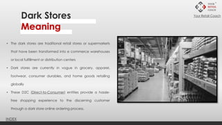 • The dark stores are traditional retail stores or supermarkets
that have been transformed into e commerce warehouses
or local fulfillment or distribution centers
• Dark stores are currently in vogue in grocery, apparel,
footwear, consumer durables, and home goods retailing
globally
• These D2C (Direct-to-Consumer) entities provide a hassle-
free shopping experience to the discerning customer
through a dark store online ordering process.
Dark Stores
Meaning
INDEX
Your Retail Coach
 