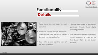 Functionality
Details
• These stores are not open to end
consumer
• Buyer can browse through these dark
stores with the help electronic media
& mobile friendly application
• They offer a near real-time view of
the product shelves
• He can then make a web-based
purchase through these digital
shopping platforms
• The purchased products promptly
home delivered or collected by
the buyer from a pre-chosen
location.
INDEX
Your Retail Coach
 