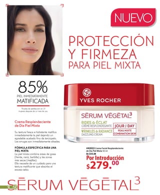 NUEVO
protección
y firmeza
para piel mixta
#42022 Crema Facial Resplandeciente
de Día Piel Mixta 50 ml
De $355.00
Por Introducción
$279.00
Crema Resplandeciente
de Día Piel Mixta
Su textura fresca e hidratante matifica
inmediatamente la piel dejando un
agradable acabado fino de terciopelo.
Las arrugas son inmediatamente alisadas.
FÓRMULA ESPECÍFICA PARA UNA
PIEL MIXTA
La piel mixta combina áreas de grasa
(frente, nariz, barbilla) y las zonas
más secas (mejillas).
Ella necesita de un cuidado para una
textura matificante que absorba el
exceso sebo.
85%piel inmediatamente
matificada
*Prueba de satisfacción en 27
mujeres después de un mes de uso.
9
 