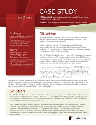 CASE STUDY
             at a    Glance                   YRC Worldwide slashes business vehicle costs 20% and brings
                                              new beneﬁts to employees

                                              Solution: Runzheimer International Business Vehicle Services




 Challenges
 • Achieve double-digit reduction
                                              Situation
   in business vehicle costs                  Driving an 18-wheeler through a heavy storm is no easy feat. Steering a
 • Maintain employee                          Fortune 500 shipping ﬁrm through today’s turbulent economy is even
   satisfaction during transition             harder...by several orders of magnitude.
   to reimbursement-based
   business vehicle program                   Taking a tight grip on costs, YRC Worldwide is weathering today’s
                                              stormy marketplace and has maintained its lead as the largest less-than-
 Results                                      truckload (LTL) transportation services provider with the biggest and most
                                              comprehensive network in North America.
 • On track to save several
   million dollars, with a
   projected 20% reduction                    The YRC Worldwide salesforce plays a central role in its success, but keeping
   in business vehicle costs                  this nationwide team mobile had become increasingly costly. The business
 • Employees express satisfaction             vehicles program was an especially big challenge—as the economy darkened,
   with the new program                       shipping volumes declined, and the company found its ﬁnancial ﬂexibility
                                              hampered by multi-year leases for company-provided vehicles.
 • Personal income taxes reduced
   for participating employees
                                              As part of a top-to-bottom initiative to shed costs, YRC Worldwide took a
                                              hard look at its business vehicle strategy. “Company cars have been a tradition
                                              in our industry and a part of our SG&A expenses,” says David DeMaria,
                                              YRC Worldwide Senior Manager of Corporate Compensation. “But our
                                              savings goals were aggressive, so we decided to look beyond tradition and
                                              consider all options. Nothing was off the table.”

Setting the bar high, the company searched for a business vehicle solution that could deliver double-digit savings while
accommodating the needs of its vital salespeople. “We wanted improvements for the company and for employees,” says
DeMaria. “We were looking for reduced vehicle expenditures, less risk and lower administrative costs for the company,
plus tax savings and more individual vehicle choice for employees.”


 Solution
 The YRC Worldwide management team reached out to their networks for suggestions. “We heard about Runzheimer
 and their tax-free approach, so we contacted them,” says DeMaria. “They provided regionally-based reimbursement
 data, so we could run models based on our particular situation. It was immediately clear that we could save a lot of
 money and bring some new beneﬁts to employees.”

 Based on YRC Worldwide business objectives, Runzheimer International designed and is implementing a phased
 rollout of a ﬁxed and variable reimbursement (FAVR) program to replace YRC Worldwide company-provided
 vehicles as those leases terminate. With the FAVR program, participating YRC Worldwide employees now
 drive their own vehicles and receive nontaxable reimbursements for their ﬁxed and variable vehicle costs. These
 reimbursements accurately reﬂect vehicle-related costs in each employee’s region, which can vary signiﬁcantly across
 North America.
 