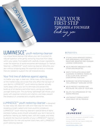looking you
TAKE YOUR
FIRST STEP
TOWARDS A YOUNGER
youth restoring cleanser
is a unique facial cleanser that allows your skin to protect its
natural hydration while gently removing impurities from deep
within your pores. Formulated with carefully chosen ingredients
under the expertise of world-renowned dermatologist Dr. Nathan
Newman, LUMINESCE™ youth restoring cleanser detoxiﬁes your
skin without stripping away the essential nutrients or moisture
that are needed to support the cell renewal process.
no matter your age, is clean skin. While many of the cleansers
on the market today are scrubs that only affect the top layer of
your dermis, LUMINESCE™ youth restoring cleanser actually
works deep within your skin to eliminate and prevent the
build-up of oil, bacteria and other toxins, giving you healthier,
younger looking skin. This purifying, lightweight gel infuses your
pores with essential nutrients and vitamins, and helps prevent
the breakout of unwanted and unsightly blemishes.
is designed
to clear away old, dead skin cells and make way for new ones,
revealing a bright, radiant and more youthful complexion.
LUMINESCE™ youth restoring cleanser’s special blend of alpha
and beta hydroxy acids smooth and polish your skin's texture to
perfection, leaving you feeling clean, soft and supple, and ready
to absorb the maximum beneﬁts of your LUMINESCE™ regimen.
Beautiful skin for men and women starts here, with LUMINESCE™
youth restoring cleanser.
LUMINESCE™
B E N E F I T S :
Made in the U.S.A. exclusively for JEUNESSE® GLOBAL
For more information, please contact:
Australia: 02 8007 3116 New Zealand: 09 889 0676
cspaciﬁc@jeunesseglobal.com
J E U N E S S E G LO B A L .C O M
LUMINESCE™ youth restoring cleanser
Your ﬁrst line of defense against ageing,
STUDIES SHOW IMPROVED OVERALL
SKIN APPEARANCE, INCLUDING A
SMOOTHER, BRIGHTER AND YOUNGER
LOOKING COMPLEXION
HELPS PREVENT BREAKOUTS AND
OTHER SKIN IMPURITIES
GENTLY EXFOLIATES WHILE DEEP
CLEANSING TO REMOVE TOXINS ON
A CELLULAR LEVEL WITHOUT
OVER-DRYING YOUR SKIN
INCREASES THE EFFECTIVENESS OF
THE LUMINESCE™ SKINCARE SYSTEM
HELPS PROTECT, NOURISH AND
REVITALISE THE LOOK OF YOUR SKIN
DELAYS THE APPEARANCE OF THE
AGEING PROCESS
LIGHTWEIGHT FORMULA WON’T
LEAVE WAXY OR OILY RESIDUE
 