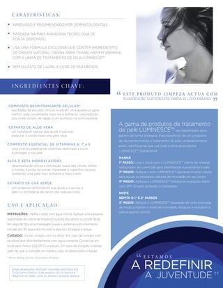 *Vários testes clinicos mostraram eﬁcácia.
C A R AT E R I S T I C A S :
E S T E P R O D U T O L I M P E Z A A C T UA C O M
SUAVIDADE SUFICIENTE PARA O USO DIÁRIO.
CUIDADO: Evitar contato com os olhos. Em caso de contato com
os olhos lave abundantemente com água corrente. Conservar em
local seco, fresco (20-25°C) e escuro. Em caso de irritação cutânea
páre de usar e consulte um médico caso se desenvolva irritação.
INSTRUÇÕES: Molhe o rosto com água morna. Aplique uma pequena
quantidade do creme de limpeza na ponta dos dedos ou pincel facial,
em seguida faça uma massagem suave e uniforme num movimento
circular por 30 segundos no rosto e pescoço. Enxague e seque.
U S O E A P L I C A Ç Ã O :
APROVADO E RECOMENDADO POR DERMATOLOGISTAS
USA UMA FÓRMULA EXCLUSIVA QUE CONTÉM INGREDIENTES
DE ORIGEM NATURAL, CRIADA PARA TRABALHAR EM SINERGIA
COM A LINHA DE TRATAMENTO DE PELE LUMINESCE™
SEM SULFATO DE LAURIL E LIVRE DE PARABENOS
BASEADA NA MAIS AVANÇADA TECNOLOGIA DE
PONTA DISPONÍVEL
resultados de estudos clínicos mostram uma aparência geral
melhor: pele visivelmente mais lisa e brilhante, uma redução
dos sinais visíveis de idade, e um aumento na luminosidade
uma mistura especial de vitaminas destinada a nutrir
e proteger a sua pele
COMPOSTO ESSENCIAL DE VITAMINAS A, C e E
desintoxicação eﬁcaz e esfoliação suave das células velhas
e mortas e ainda de outras impurezas à superfície da pele,
revelando uma pele mais brilhante e mais jovem
ALFA E BETA HIDROXI ACÍDOS
um poderoso antioxidante que ajuda a suavizar a
pele e a protegê-la de danos dos radicais livres
EXTRATO DE CHÁ VERDE
COMPOSTO DESINTOXICANTE CELULAR*
um hidratante natural que ajuda a suavizar,
restaurar e condicionar uma pele seca
EXTRATO DE ALOE VERA
I N G R E D I E N T E S C H AV E :
Estas declarações não foram avaliadas pela Food and
Drug Administration. Este produto não se destina a
diagnosticar, tratar, curar ou prevenir qualquer doença.
MANHÃ
1° PASSO: Lave o rosto com o LUMINESCE™ creme de limpeza
restaurador de juventude para desintoxicar suavemente a pele.
2° PASSO: Aplique o soro LUMINESCE™ rejuvenescimento celular
para apoiar os processos naturais de renovação do seu corpo
3° PASSO: Aplique o LUMINESCE™ hidratante avançado diário
com SPF 30 para proteção e hidratação
NOITE
REPITA O 1° E 2° PASSOS
3° PASSO: Aplique o LUMINESCE™ reparação de noite avançada
de modo a manter o níveis de humidade, restaurar e revitalizar a
pele enquanto dorme
A gama de produtos de tratamento
de pele LUMINESCE™ são desenhados para
agirem de forma sinérgica. Para beneﬁciar de um programa
de rejuvenescimento e tratamento de pele verdadeiramente
exato, certiﬁque-se que usa toda a linha de produtos
LUMINESCE™ diariamente.
E S T A M O S
A JUVENTUDE
A REDEFINIR
 