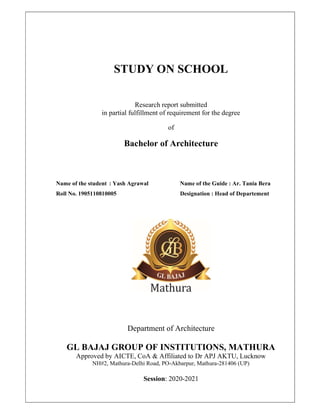 STUDY ON SCHOOL
Research report submitted
in partial fulfillment of requirement for the degree
of
Bachelor of Architecture
Name of the student : Yash Agrawal Name of the Guide : Ar. Tania Bera
Roll No. 1905110810005 Designation : Head of Departement
Department of Architecture
GL BAJAJ GROUP OF INSTITUTIONS, MATHURA
Approved by AICTE, CoA & Affiliated to Dr APJ AKTU, Lucknow
NH#2, Mathura-Delhi Road, PO-Akbarpur, Mathura-281406 (UP)
Session: 2020-2021
 