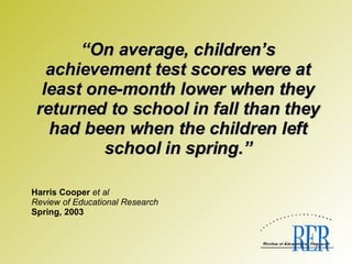 “ On average, children’s achievement test scores were at least one-month lower when they returned to school in fall than they had been when the children left school in spring.”   Harris Cooper  et al Review of Educational Research Spring, 2003 