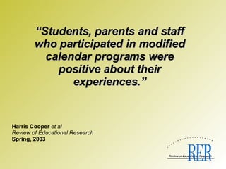   Harris Cooper  et al Review of Educational Research Spring, 2003 “ Students, parents and staff who participated in modified calendar programs were positive about their experiences.” 