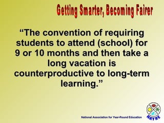 National Association for Year-Round Education “ The convention of requiring students to attend (school) for 9 or 10 months and then take a long vacation is counterproductive to long-term learning.” Getting Smarter, Becoming Fairer 