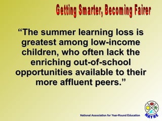 National Association for Year-Round Education “ The summer learning loss is greatest among low-income children, who often lack the enriching out-of-school opportunities available to their more affluent peers.” Getting Smarter, Becoming Fairer 
