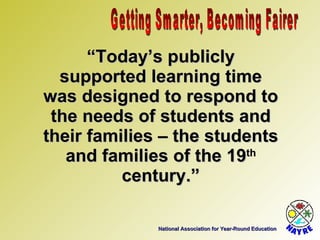 National Association for Year-Round Education “ Today’s publicly supported learning time was designed to respond to the needs of students and their families – the students and families of the 19 th  century.” Getting Smarter, Becoming Fairer 
