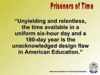 National Association for Year-Round Education “ Unyielding and relentless, the time available in a uniform six-hour day and a 180-day year is the unacknowledged design flaw in American Education.” Prisoners of Time 