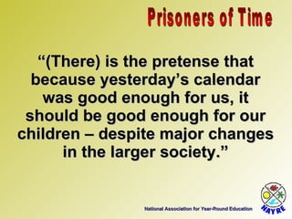 National Association for Year-Round Education “ (There) is the pretense that because yesterday’s calendar was good enough for us, it should be good enough for our children – despite major changes in the larger society.” Prisoners of Time 