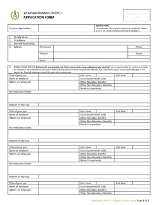 Application Form – Yayasan Rumah Energi Page 1 of 2
YAYASANRUMAH ENERGI
APPLICATION FORM
Do not write in this
space
Position Applied For
INSTRUCTIONS
Pleaseanswer each questionclearly and completely. Typeor
print in ink. Read carefully andfollow alldirections.
1. Family Name
2. FirstName
3. Present Nationality
4. Address Permanent Phone
Present Phone
Email
5. Employment Record Starting with your present post,list in reverse order every employment you have had. Usea separateblock for eachpost. Include
also servicein thearmedforces and noteanyperiodduring which youwere not gainfully employed.Ifyou needmorespace, attach additional pages ofthe
same size. Give netsalaries permonth for your last orpresentpost.
Title of your post Start date End date
Name of employer Salaries per month (IDR)
Address of employer Other Monetary Benefits
Other Non-Monetary Benefits
Name of supervisor
Main responsibilities
Reason for leaving
Title of your post Start date End date
Name of employer Salaries per month (IDR)
Address of employer Other Monetary Benefits
Other Non-Monetary Benefits
Name of supervisor
Main responsibilities
Reason for leaving
Title of your post Start date End date
Name of employer Salaries per month (IDR)
Address of employer Other Monetary Benefits
Other Non-Monetary Benefits
Name of supervisor
Main responsibilities
Reason for leaving
Title of your post Start date End date
Name of employer Salaries per month (IDR)
Address of employer Other Monetary Benefits
Other Non-Monetary Benefits
 