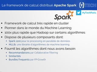 24
#yTechParis
 Framework de calcul très rapide en cluster
 Pionner dans le monde du Machine Learning
 100x plus rapide que Hadoop sur certains algorithmes
 Dispose de plusieurs composants dont:
 Spark core pour le processing en parallèle de données
 MLLib, une librairie d’algorithmes de machine learning
 Fournit les algorithmes dont nous avons besoin:
 Recommandations par Collaborative filtering
 Similarités
 Bundles frequents par FP-Growth
Le framework de calcul distribué Apache Spark
 
