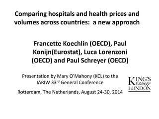 Comparing hospitals and health prices and 
volumes across countries: a new approach 
Francette Koechlin (OECD), Paul 
Konijn(Eurostat), Luca Lorenzoni 
(OECD) and Paul Schreyer (OECD) 
Presentation by Mary O’Mahony (KCL) to the 
IARIW 33rd General Conference 
Rotterdam, The Netherlands, August 24-30, 2014 
 