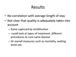 Results 
• No correlation with average length of stay 
• Not clear that quality is adequately taken into 
account 
– Some captured by stratification 
– could look at types of treatment, different 
procedures to cure same disease 
– Or overall measures such as mortality, waiting 
times etc. 
 