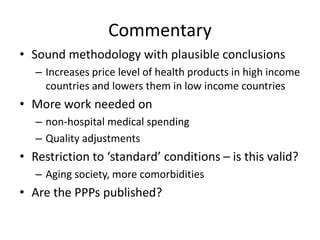 Commentary 
• Sound methodology with plausible conclusions 
– Increases price level of health products in high income 
countries and lowers them in low income countries 
• More work needed on 
– non-hospital medical spending 
– Quality adjustments 
• Restriction to ‘standard’ conditions – is this valid? 
– Aging society, more comorbidities 
• Are the PPPs published? 
