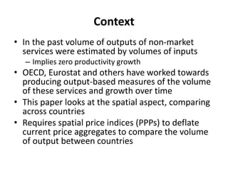 Context 
• In the past volume of outputs of non-market 
services were estimated by volumes of inputs 
– Implies zero productivity growth 
• OECD, Eurostat and others have worked towards 
producing output-based measures of the volume 
of these services and growth over time 
• This paper looks at the spatial aspect, comparing 
across countries 
• Requires spatial price indices (PPPs) to deflate 
current price aggregates to compare the volume 
of output between countries 
 