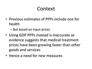 Context 
• Previous estimates of PPPs include one for 
health 
– But based on input prices 
• Using GDP PPPs instead is inaccurate as 
evidence suggests that medical treatment 
prices have been growing faster than other 
goods and services 
• Hence a need for new measures 
 