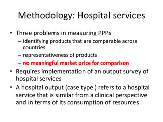 Methodology: Hospital services 
• Three problems in measuring PPPs 
– Identifying products that are comparable across 
countries 
– representativeness of products 
– no meaningful market price for comparison 
• Requires implementation of an output survey of 
hospital services 
• A hospital output (case type ) refers to a hospital 
service that is similar from a clinical perspective 
and in terms of its consumption of resources. 
 