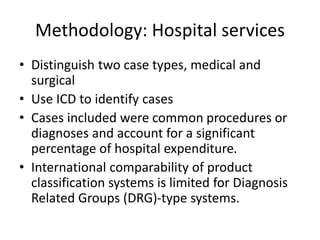 Methodology: Hospital services 
• Distinguish two case types, medical and 
surgical 
• Use ICD to identify cases 
• Cases included were common procedures or 
diagnoses and account for a significant 
percentage of hospital expenditure. 
• International comparability of product 
classification systems is limited for Diagnosis 
Related Groups (DRG)-type systems. 
 