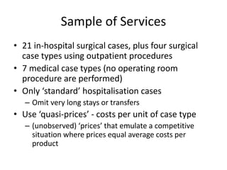 Sample of Services 
• 21 in-hospital surgical cases, plus four surgical 
case types using outpatient procedures 
• 7 medical case types (no operating room 
procedure are performed) 
• Only ‘standard’ hospitalisation cases 
– Omit very long stays or transfers 
• Use ‘quasi-prices’ - costs per unit of case type 
– (unobserved) ‘prices’ that emulate a competitive 
situation where prices equal average costs per 
product 
 