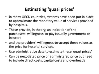 Estimating ‘quasi prices’ 
• in many OECD countries, systems have been put in place 
to approximate the monetary value of services provided 
by hospitals. 
• These provide, in theory, an indication of the 
purchasers’ willingness-to-pay (usually government or 
insurer) 
• and the providers’ willingness-to-accept these values as 
the price for hospital services. 
• Use administrative data to estimate these ‘quasi prices’ 
• Can be negotiated price or administered price but need 
to include direct costs, capital costs and overheads 
 