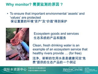 Why monitor? 需要监测的原因 ?

• To ensure that important environmental ‘assets’ and
  ‘values’ are protected
   保证重要的环境“资产”及“价值”得到保护


                  Ecosystem goods and services
                  生态系统的产品和服务

                 Clean, fresh drinking water is an
                 example of an ecosystem service that
                 healthy rivers provide … (for free)
                 洁净、新鲜的饮用水是是健康河流“免
                 费”提供的生态产品的一个例证
 