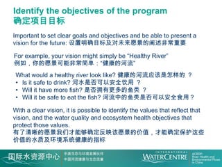 Identify the objectives of the program
确定项目目标
Important to set clear goals and objectives and be able to present a
vision for the future: 设置明确目标及对未来愿景的阐述非常重要

For example, your vision might simply be “Healthy River”
例如，你的愿景可能非常简单：“健康的河流”
 What would a healthy river look like? 健康的河流应该是怎样的 ？
 • Is it safe to drink? 河水是否可以安全饮用 ？
 • Will it have more fish? 是否拥有更多的鱼类 ？
 • Will it be safe to eat the fish? 河流中的鱼类是否可以安全食用？

With a clear vision, it is possible to identify the values that reflect that
vision, and the water quality and ecosystem health objectives that
protect those values.
有了清晰的愿景我们才能够确定反映该愿景的价值，才能确定保护这些
价值的水质及环境系统健康的指标
 