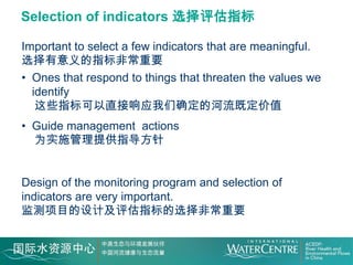 Selection of indicators 选择评估指标

Important to select a few indicators that are meaningful.
选择有意义的指标非常重要
• Ones that respond to things that threaten the values we
  identify
   这些指标可以直接响应我们确定的河流既定价值
• Guide management actions
  为实施管理提供指导方针


Design of the monitoring program and selection of
indicators are very important.
监测项目的设计及评估指标的选择非常重要
 