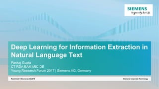Deep Learning for Information Extraction in
Natural Language Text
Pankaj Gupta
CT RDA BAM MIC-DE
Young Research Forum 2017 | Siemens AG, Germany
Siemens Corporate TechnologyRestricted © Siemens AG 2016
 