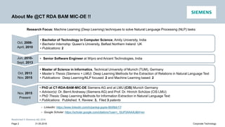Restricted © Siemens AG 2016
31.05.2016Page 2 Corporate Technology
About Me @CT RDA BAM MIC-DE !!
Nov, 2015
Present
➢ LinkedIn: https://www.linkedin.com/in/pankaj-gupta-6b95bb17/
➢ Google Scholar: https://scholar.google.com/citations?user=_YjIJF0AAAAJ&hl=en
Research Focus: Machine Learning (Deep Learning) techniques to solve Natural Language Processing (NLP) tasks
• Bachelor of Technology in Computer Science, Amity University, India
• Bachelor Internship: Queen’s University, Belfast Northern Ireland UK
• Publications: 2
• Senior Software Engineer at Wipro and Aricent Technologies, IndiaJun, 2010-
Sept, 2013
• Master of Science in Informatics, Technical University of Munich (TUM), Germany
• Master’s Thesis (Siemens + LMU): Deep Learning Methods for the Extraction of Relations in Natural Language Text
• Publications: Deep Learning/NLP focused: 2 and Machine Learning based: 2
Oct, 2013
Nov, 2015
• PhD at CT-RDA-BAM-MIC-DE Siemens AG and at LMU (CIS) Munich Germany
• Advisor(s): Dr. Bernt Andrassy (Siemens AG) and Prof. Dr. Hinrich Schütze (CIS LMU)
• PhD Thesis: Deep Learning Methods for Information Extraction in Natural Language Text
• Publications: Published: 1, Review: 3, Filed 3 patents
Oct, 2006-
April, 2010
 