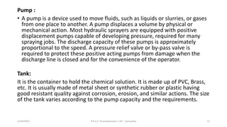 Pump :
• A pump is a device used to move fluids, such as liquids or slurries, or gases
from one place to another. A pump displaces a volume by physical or
mechanical action. Most hydraulic sprayers are equipped with positive
displacement pumps capable of developing pressure, required for many
spraying jobs. The discharge capacity of these pumps is approximately
proportional to the speed. A pressure relief valve or by-pass valve is
required to protect these positive acting pumps from damage when the
discharge line is closed and for the convenience of the operator.
Tank:
It is the container to hold the chemical solution. It is made up of PVC, Brass,
etc. It is usually made of metal sheet or synthetic rubber or plastic having
good resistant quality against corrosion, erosion, and similar actions. The size
of the tank varies according to the pump capacity and the requirements.
2/24/2022 P.A.S.S. Pushpakumara | ATI - Gampaha 12
 