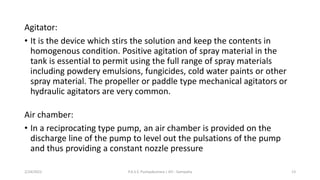 Agitator:
• It is the device which stirs the solution and keep the contents in
homogenous condition. Positive agitation of spray material in the
tank is essential to permit using the full range of spray materials
including powdery emulsions, fungicides, cold water paints or other
spray material. The propeller or paddle type mechanical agitators or
hydraulic agitators are very common.
Air chamber:
• In a reciprocating type pump, an air chamber is provided on the
discharge line of the pump to level out the pulsations of the pump
and thus providing a constant nozzle pressure
2/24/2022 P.A.S.S. Pushpakumara | ATI - Gampaha 13
 