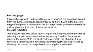Pressure gauge:
It is a dial gauge which indicates the pressure at which the liquid is delivered
from the pump.. A pressure gauge properly calibrated, within the pressure
range of the pump is provided on the discharge line to guide the operator for
making proper adjustment of the pressure at site.
Pressure regulator:
The pressure regulator serves several important functions. It is the means of
adjusting the pressure as required for any spray job with in the pressure
range of the pump. With the positive displacement type of pump, it also
serves as a safety device in automatically unloading the excess pressure by
directing the unused discharge flow from pump back to the tank.
2/24/2022 P.A.S.S. Pushpakumara | ATI - Gampaha 14
 