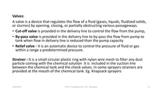 Valves:
A valve is a device that regulates the flow of a fluid (gases, liquids, fluidized solids,
or slurries) by opening, closing, or partially obstructing various passageways.
• Cut-off valve is provided in the delivery line to control the flow from the pump,
• By-pass valve is provided in the delivery line to by-pass the flow from pump to
tank when flow in delivery line is reduced than the pump capacity
• Relief valve - It is an automatic device to control the pressure of fluid or gas
within a range a predetermined pressure.
Strainer : It is a small circular plastic ring with nylon wire mesh to filter any dust
particle coming with the chemical solution It is included in the suction line
between the chemical tank and the check valves. In some sprayers strainers are
provided at the mouth of the chemical tank. Eg. Knapsack sprayers
2/24/2022 P.A.S.S. Pushpakumara | ATI - Gampaha 15
 