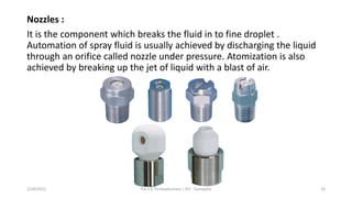 Nozzles :
It is the component which breaks the fluid in to fine droplet .
Automation of spray fluid is usually achieved by discharging the liquid
through an orifice called nozzle under pressure. Atomization is also
achieved by breaking up the jet of liquid with a blast of air.
2/24/2022 P.A.S.S. Pushpakumara | ATI - Gampaha 16
 