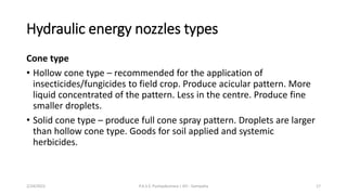 Hydraulic energy nozzles types
Cone type
• Hollow cone type – recommended for the application of
insecticides/fungicides to field crop. Produce acicular pattern. More
liquid concentrated of the pattern. Less in the centre. Produce fine
smaller droplets.
• Solid cone type – produce full cone spray pattern. Droplets are larger
than hollow cone type. Goods for soil applied and systemic
herbicides.
2/24/2022 P.A.S.S. Pushpakumara | ATI - Gampaha 17
 