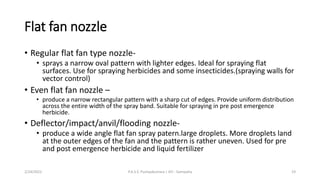 Flat fan nozzle
• Regular flat fan type nozzle-
• sprays a narrow oval pattern with lighter edges. Ideal for spraying flat
surfaces. Use for spraying herbicides and some insecticides.(spraying walls for
vector control)
• Even flat fan nozzle –
• produce a narrow rectangular pattern with a sharp cut of edges. Provide uniform distribution
across the entire width of the spray band. Suitable for spraying in pre post emergence
herbicide.
• Deflector/impact/anvil/flooding nozzle-
• produce a wide angle flat fan spray patern.large droplets. More droplets land
at the outer edges of the fan and the pattern is rather uneven. Used for pre
and post emergence herbicide and liquid fertilizer
2/24/2022 P.A.S.S. Pushpakumara | ATI - Gampaha 19
 