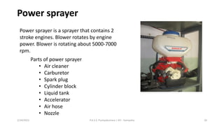 Power sprayer
Power sprayer is a sprayer that contains 2
stroke engines. Blower rotates by engine
power. Blower is rotating about 5000-7000
rpm.
Parts of power sprayer
• Air cleaner
• Carburetor
• Spark plug
• Cylinder block
• Liquid tank
• Accelerator
• Air hose
• Nozzle
2/24/2022 P.A.S.S. Pushpakumara | ATI - Gampaha 20
 