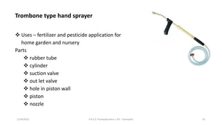 Trombone type hand sprayer
❖ Uses – fertilizer and pesticide application for
home garden and nursery
Parts
❖ rubber tube
❖ cylinder
❖ suction valve
❖ out let valve
❖ hole in piston wall
❖ piston
❖ nozzle
2/24/2022 P.A.S.S. Pushpakumara | ATI - Gampaha 23
 
