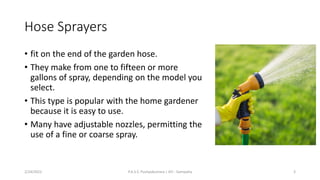 Hose Sprayers
• fit on the end of the garden hose.
• They make from one to fifteen or more
gallons of spray, depending on the model you
select.
• This type is popular with the home gardener
because it is easy to use.
• Many have adjustable nozzles, permitting the
use of a fine or coarse spray.
2/24/2022 P.A.S.S. Pushpakumara | ATI - Gampaha 3
 