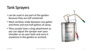 Tank Sprayers
• can be used in any part of the garden
because they are self contained.
• Most varieties make between one gallon
and three and one-half gallons of spray.
• They usually have a sling attachment so
you can adjust the sprayer over your
shoulder or on your back and carry it
anywhere in the garden or orchard.
2/24/2022 P.A.S.S. Pushpakumara | ATI - Gampaha 4
 