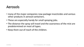 Aerosols
• many of the major companies now package insecticides and various
other products in aerosol containers.
• These are especially handy for small spraying jobs.
• The distance the spray will travel and the coarseness of the mist are
predetermined on most all types.
• Keep them out of reach of the children.
2/24/2022 P.A.S.S. Pushpakumara | ATI - Gampaha 7
 