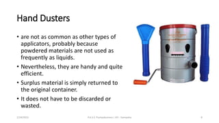 Hand Dusters
• are not as common as other types of
applicators, probably because
powdered materials are not used as
frequently as liquids.
• Nevertheless, they are handy and quite
efficient.
• Surplus material is simply returned to
the original container.
• It does not have to be discarded or
wasted.
2/24/2022 P.A.S.S. Pushpakumara | ATI - Gampaha 8
 