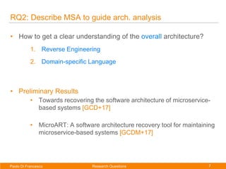 7Paolo Di Francesco
Paolo Di Francesco
RQ2: Describe MSA to guide arch. analysis
• How to get a clear understanding of the overall architecture?
1. Reverse Engineering
2. Domain-specific Language
• Preliminary Results
• Towards recovering the software architecture of microservice-
based systems [GCD+17]
• MicroART: A software architecture recovery tool for maintaining
microservice-based systems [GCDM+17]
Research Questions
 