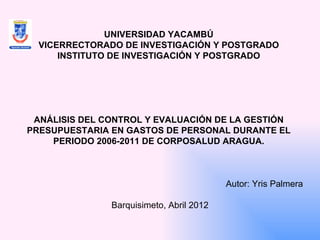 UNIVERSIDAD YACAMBÚ
  VICERRECTORADO DE INVESTIGACIÓN Y POSTGRADO
      INSTITUTO DE INVESTIGACIÓN Y POSTGRADO




 ANÁLISIS DEL CONTROL Y EVALUACIÓN DE LA GESTIÓN
PRESUPUESTARIA EN GASTOS DE PERSONAL DURANTE EL
    PERIODO 2006-2011 DE CORPOSALUD ARAGUA.


                            
                                          Autor: Yris Palmera
                                                              
               Barquisimeto, Abril 2012
 