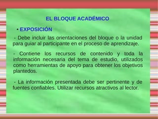 EL BLOQUE ACADÉMICO
 ●   EXPOSICIÓN
- Debe incluir las orientaciones del bloque o la unidad
para guiar al participante en el proceso de aprendizaje.
- Contiene los recursos de contenido y toda la
información necesaria del tema de estudio, utilizados
como herramientas de apoyo para obtener los objetivos
plantedos.

 - La información presentada debe ser pertinente y de
fuentes confiables. Utilizar recursos atractivos al lector.
 